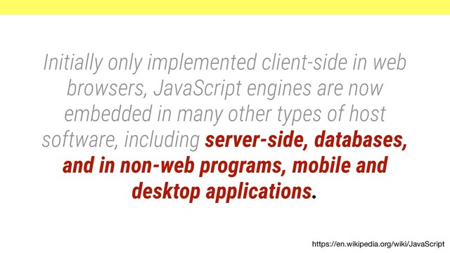 https://en.wikipedia.org/wiki/JavaScript
Initially only implemented client-side in web
browsers, JavaScript engines are now
embedded in many other types of host
software, including server-side, databases,
and in non-web programs, mobile and
desktop applications.
