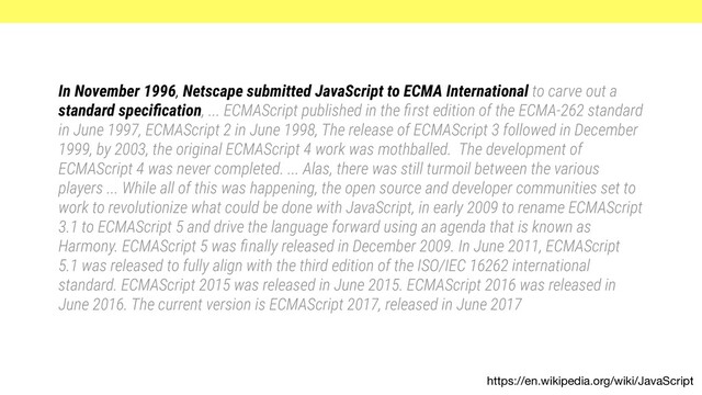 https://en.wikipedia.org/wiki/JavaScript
In November 1996, Netscape submitted JavaScript to ECMA International to carve out a
standard speciﬁcation, ... ECMAScript published in the ﬁrst edition of the ECMA-262 standard
in June 1997, ECMAScript 2 in June 1998, The release of ECMAScript 3 followed in December
1999, by 2003, the original ECMAScript 4 work was mothballed. The development of
ECMAScript 4 was never completed. ... Alas, there was still turmoil between the various
players ... While all of this was happening, the open source and developer communities set to
work to revolutionize what could be done with JavaScript, in early 2009 to rename ECMAScript
3.1 to ECMAScript 5 and drive the language forward using an agenda that is known as
Harmony. ECMAScript 5 was ﬁnally released in December 2009. In June 2011, ECMAScript
5.1 was released to fully align with the third edition of the ISO/IEC 16262 international
standard. ECMAScript 2015 was released in June 2015. ECMAScript 2016 was released in
June 2016. The current version is ECMAScript 2017, released in June 2017
