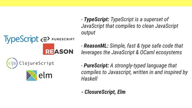 - TypeScript: TypeScript is a superset of
JavaScript that compiles to clean JavaScript
output
- ReasonML: Simple, fast & type safe code that
leverages the JavaScript & OCaml ecosystems
- PureScript: A strongly-typed language that
compiles to Javascript, written in and inspired by
Haskell
- ClosureScript, Elm
ClojureScript
