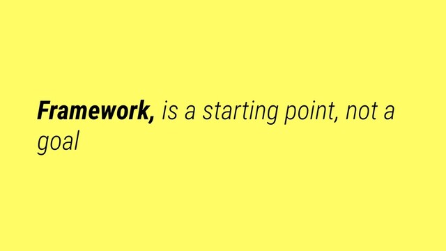 Framework, is a starting point, not a
goal
