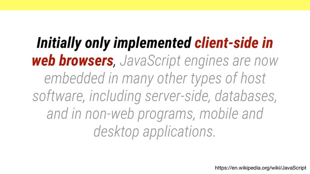 https://en.wikipedia.org/wiki/JavaScript
Initially only implemented client-side in
web browsers, JavaScript engines are now
embedded in many other types of host
software, including server-side, databases,
and in non-web programs, mobile and
desktop applications.
