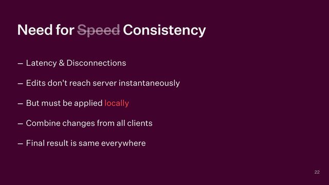 Need for Speed Consistency
– Latency & Disconnections


– Edits don't reach server instantaneously


– But must be applied locally


– Combine changes from all clients


– Final result is same everywhere
22
