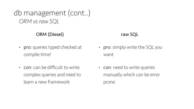 db management (cont..)
ORM vs raw SQL
ORM (Diesel)
• pro: queries typed checked at
compile time!
• con: can be diﬃcult to write
complex queries and need to
learn a new framework
raw SQL
• pro: simply write the SQL you
want
• con: need to write queries
manually which can be error
prone
