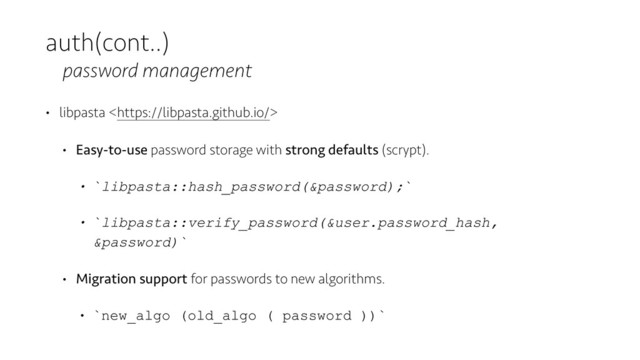auth(cont..)
password management
• libpasta 
• Easy-to-use password storage with strong defaults (scrypt).
• `libpasta::hash_password(&password);`
• `libpasta::verify_password(&user.password_hash,
&password)`
• Migration support for passwords to new algorithms.
• `new_algo (old_algo ( password ))`
