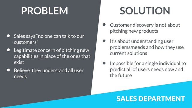 SALES DEPARTMENT
• Sales says “no one can talk to our
customers”
• Legitimate concern of pitching new
capabilities in place of the ones that
exist
• Believe they understand all user
needs
• Customer discovery is not about
pitching new products
• It’s about understanding user
problems/needs and how they use
current solutions
• Impossible for a single individual to
predict all of users needs now and
the future
PROBLEM SOLUTION
