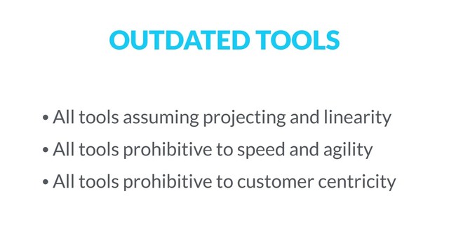 OUTDATED TOOLS
• All tools assuming projecting and linearity
• All tools prohibitive to speed and agility
• All tools prohibitive to customer centricity
