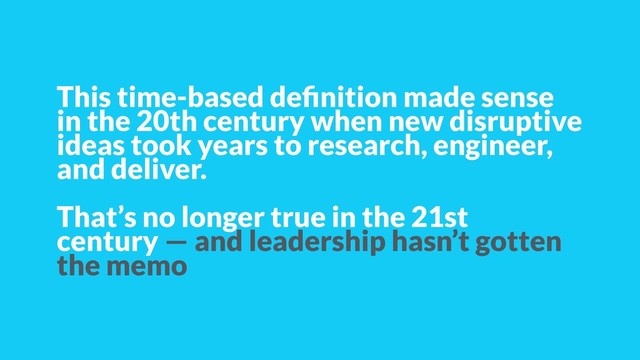 This time-based deﬁnition made sense
in the 20th century when new disruptive
ideas took years to research, engineer,
and deliver.
That’s no longer true in the 21st
century — and leadership hasn’t gotten
the memo
