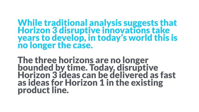 While traditional analysis suggests that
Horizon 3 disruptive innovations take
years to develop, in today’s world this is
no longer the case.
The three horizons are no longer
bounded by time. Today, disruptive
Horizon 3 ideas can be delivered as fast
as ideas for Horizon 1 in the existing
product line.
