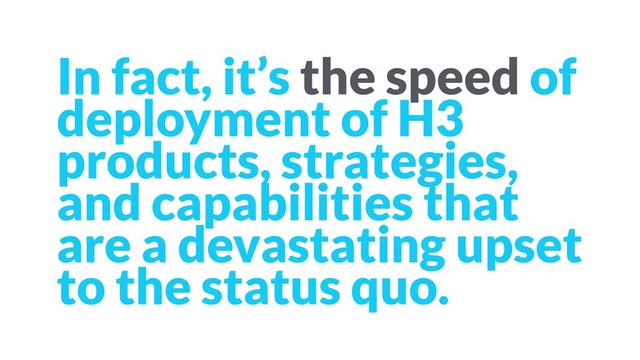 In fact, it’s the speed of
deployment of H3
products, strategies,
and capabilities that
are a devastating upset
to the status quo.

