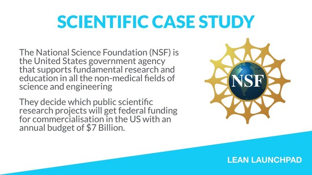 LEAN LAUNCHPAD
SCIENTIFIC CASE STUDY
The National Science Foundation (NSF) is
the United States government agency
that supports fundamental research and
education in all the non-medical ﬁelds of
science and engineering
They decide which public scientiﬁc
research projects will get federal funding
for commercialisation in the US with an
annual budget of $7 Billion.
