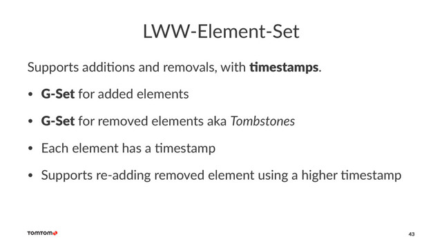 LWW-Element-Set
Supports addi,ons and removals, with !mestamps.
• G-Set for added elements
• G-Set for removed elements aka Tombstones
• Each element has a 3mestamp
• Supports re-adding removed element using a higher 3mestamp
43
