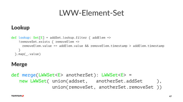 LWW-Element-Set
Lookup
def lookup: Set[E] = addSet.lookup.filter { addElem =>
!removeSet.exists { removeElem =>
removeElem.value == addElem.value && removeElem.timestamp > addElem.timestamp
}
}.map(_.value)
Merge
def merge(LWWSet anotherSet): LWWSet =
new LWWSet( union(addset, anotherSet.addSet ),
union(removeSet, anotherSet.removeSet ))
47
