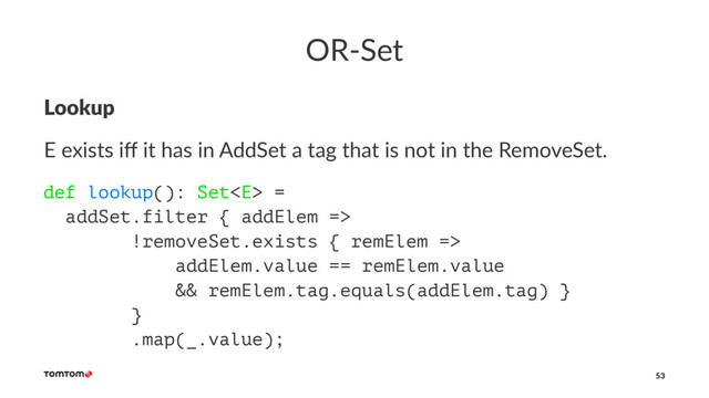 OR-Set
Lookup
E exists iﬀ it has in AddSet a tag that is not in the RemoveSet.
def lookup(): Set =
addSet.filter { addElem =>
!removeSet.exists { remElem =>
addElem.value == remElem.value
&& remElem.tag.equals(addElem.tag) }
}
.map(_.value);
53
