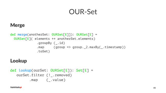 OUR-Set
Merge
def merge(anotherSet: OURSet[E]]): OURSet[E] =
OURSet[E]( elements ++ anotherSet.elements)
.groupBy (_.id)
.map (group => group._2.maxBy(_.timestamp))
.toSet)
Lookup
def lookup(ourSet: OURSet[E]): Set[E] =
ourSet.filter (!_.removed)
.map (_.value)
61
