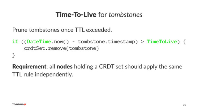 Time-To-Live for tombstones
Prune tombstones once TTL exceeded.
if ((DateTime.now() - tombstone.timestamp) > TimeToLive) {
crdtSet.remove(tombstone)
}
Requirement: all nodes holding a CRDT set should apply the same
TTL rule independently.
71
