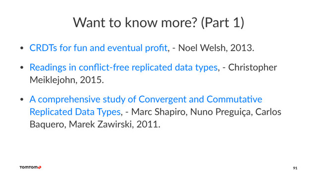 Want to know more? (Part 1)
• CRDTs for fun and eventual proﬁt, - Noel Welsh, 2013.
• Readings in conﬂict-free replicated data types, - Christopher
Meiklejohn, 2015.
• A comprehensive study of Convergent and CommutaJve
Replicated Data Types, - Marc Shapiro, Nuno Preguiça, Carlos
Baquero, Marek Zawirski, 2011.
91
