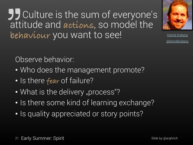 21
Henrik Kniberg
@henrikkniberg
Culture is the sum of everyone's
attitude and actions, so model the
behaviour you want to see!
Observe behavior:
• Who does the management promote?
• Is there fear of failure?
• What is the delivery „process“?
• Is there some kind of learning exchange?
• Is quality appreciated or story points?
Early Summer: Spirit Slide by @arghrich
