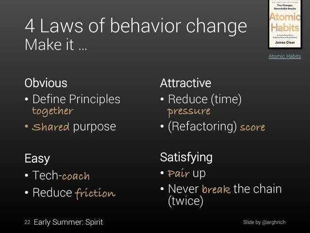 4 Laws of behavior change
Make it …
Obvious
• Define Principles
together
• Shared purpose
Attractive
• Reduce (time)
pressure
• (Refactoring) score
Slide by @arghrich
22
Atomic Habits
Early Summer: Spirit
Easy
• Tech-coach
• Reduce friction
Satisfying
• Pair up
• Never break the chain
(twice)
