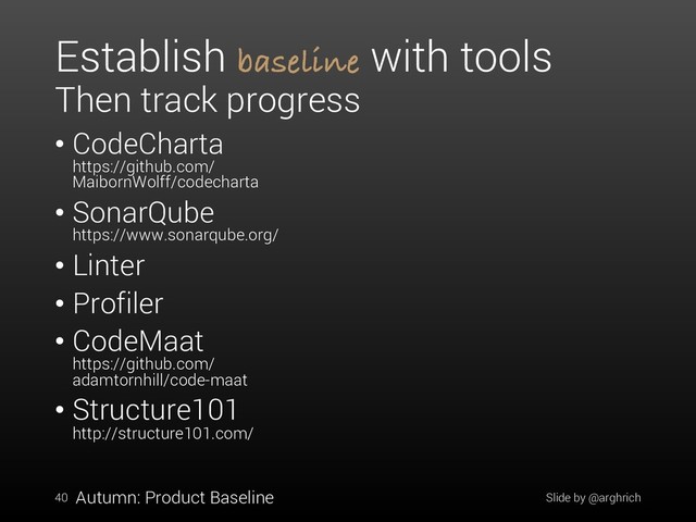 Establish baseline with tools
Then track progress
• CodeCharta
https://github.com/
MaibornWolff/codecharta
• SonarQube
https://www.sonarqube.org/
• Linter
• Profiler
• CodeMaat
https://github.com/
adamtornhill/code-maat
• Structure101
http://structure101.com/
Slide by @arghrich
40 Autumn: Product Baseline
