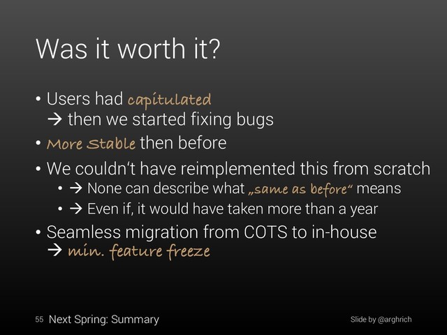 Was it worth it?
• Users had capitulated
à then we started fixing bugs
• More Stable then before
• We couldn‘t have reimplemented this from scratch
• à None can describe what „same as before“ means
• à Even if, it would have taken more than a year
• Seamless migration from COTS to in-house
à min. feature freeze
55 Slide by @arghrich
Next Spring: Summary
