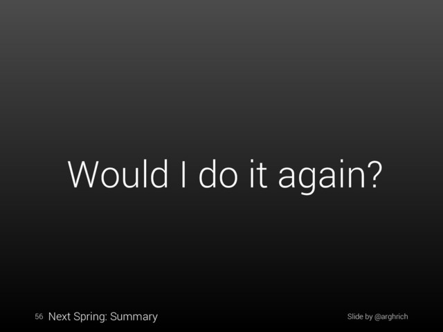 Slide by @arghrich
56
Would I do it again?
Next Spring: Summary
