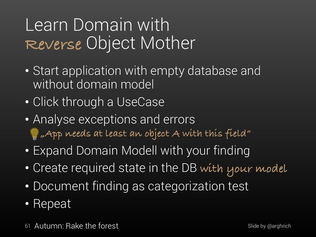 Learn Domain with
Reverse Object Mother
• Start application with empty database and
without domain model
• Click through a UseCase
• Analyse exceptions and errors
„App needs at least an object A with this field“
• Expand Domain Modell with your finding
• Create required state in the DB with your model
• Document finding as categorization test
• Repeat
61 Slide by @arghrich
Autumn: Rake the forest
