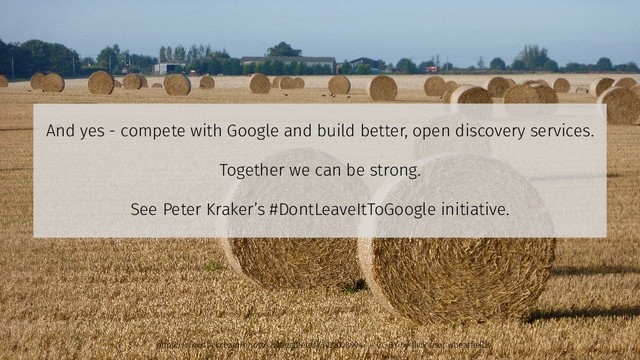 And yes - compete with Google and build better, open discovery services.
Together we can be strong.
See Peter Kraker’s #DontLeaveItToGoogle initiative.
https://www.flickr.com/photos/wheatfields/3921008904/ – CC-BY by flick user wheatfields
