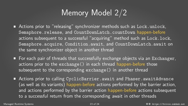 Memory Model 2/2
■
Actions prior to ”releasing” synchronizer methods such as Lock.unlock,
Semaphore.release, and CountDownLatch.countDown happen-before
actions subsequent to a successful ”acquiring” method such as Lock.lock,
Semaphore.acquire, Condition.await, and CountDownLatch.await on
the same synchronizer object in another thread
■
For each pair of threads that successfully exchange objects via an Exchanger,
actions prior to the exchange() in each thread happen-before those
subsequent to the corresponding exchange() in another thread
■
Actions prior to calling CyclicBarrier.await and Phaser.awaitAdvance
(as well as its variants) happen-before actions performed by the barrier action,
and actions performed by the barrier action happen-before actions subsequent
to a successful return from the corresponding await in other threads
Managed Runtime Systems 23 of 24 https://foivos.zakkak.net
