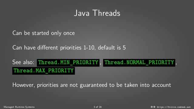 Java Threads
Can be started only once
Can have different priorities 1-10, default is 5
See also: Thread.MIN_PRIORITY , Thread.NORMAL_PRIORITY ,
Thread.MAX_PRIORITY
However, priorities are not guaranteed to be taken into account
Managed Runtime Systems 3 of 24 https://foivos.zakkak.net

