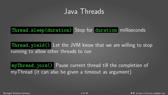 Java Threads
Thread.sleep(duration) Stop for duration milliseconds
Thread.yield() Let the JVM know that we are willing to stop
running to allow other threads to run
myThread.join() Pause current thread till the completion of
myThread (it can also be given a timeout as argument)
Managed Runtime Systems 4 of 24 https://foivos.zakkak.net
