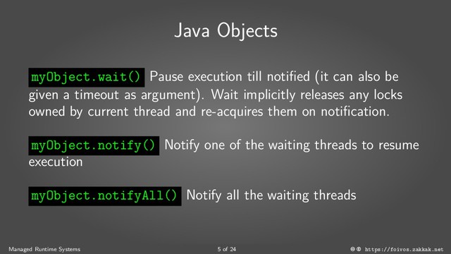 Java Objects
myObject.wait() Pause execution till notified (it can also be
given a timeout as argument). Wait implicitly releases any locks
owned by current thread and re-acquires them on notification.
myObject.notify() Notify one of the waiting threads to resume
execution
myObject.notifyAll() Notify all the waiting threads
Managed Runtime Systems 5 of 24 https://foivos.zakkak.net
