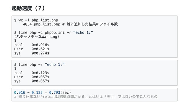 起動速度（？）
$ wc -l php_list.php
4834 php_list.php #
雑に追加した結果のファイル数
$ time php -c phpop.ini -r "echo 1;"
(
ハチャメチャなWarning)
1
real 0m0.916s
user 0m0.621s
sys 0m0.274s
$ time php -r "echo 1;"
1
real 0m0.123s
user 0m0.057s
sys 0m0.057s
0.916 - 0.123 = 0.793(sec)
#
絞り込まないPreload
は結構時間かかる。とはいえ「実⾏」ではないのでこんなもの
