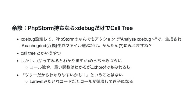 余談：PhpStorm持ちならxdebugだけでCall Tree
xdebug設定して、PhpStormのなんでもアクションで"Analyze xdebug〜"で、⽣成され
るcachegrind(互換)⽣成ファイル選ぶだけ。かんたん(?)にみえますね？
call tree とかいうやつ
しかし、(やってみるとわかりますが)めっちゃみづらい
コール数や、重い関数はわかるが…xhprofでもみれるし
「ツリーだからわかりやすいかも！」ということはない
Laravelみたいなコードだとコールが循環して迷⼦になる
