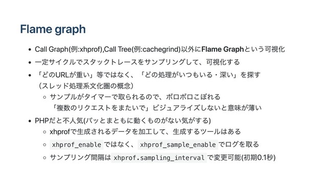 Flame graph
Call Graph(例:xhprof),Call Tree(例:cachegrind)以外にFlame Graphという可視化
⼀定サイクルでスタックトレースをサンプリングして、可視化する
「どのURLが重い」等ではなく、「どの処理がいつもいる・深い」を探す
（スレッド処理系⽂化圏の概念）
サンプルがタイマーで取られるので、ボロボロこぼれる
「複数のリクエストをまたいで」ビジュアライズしないと意味が薄い
PHPだと不⼈気(パッとまともに動くものがない気がする)
xhprofで⽣成されるデータを加⼯して、⽣成するツールはある
xhprof_enable
ではなく、 xhprof_sample_enable
でログを取る
サンプリング間隔は xhprof.sampling_interval
で変更可能(初期0.1秒)
