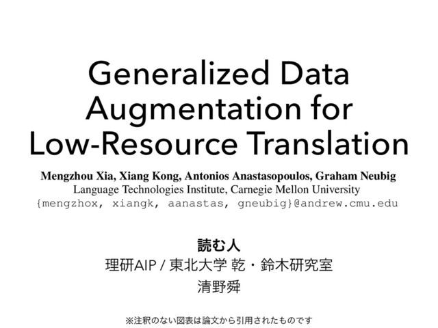 Generalized Data
Augmentation for
Low-Resource Translation
ཧݚAIP / ౦๺େֶ סɾླ໦ݚڀࣨ
ਗ਼໺ॢ
Generalized Data Augmentation for Low-Resource Translation
Mengzhou Xia, Xiang Kong, Antonios Anastasopoulos, Graham Neubig
Language Technologies Institute, Carnegie Mellon University
{mengzhox, xiangk, aanastas, gneubig}@andrew.cmu.edu
Abstract
Translation to or from low-resource languages
(LRLs) poses challenges for machine transla-
tion in terms of both adequacy and ﬂuency.
: Available Resource
: Generated Resource
LRL ENG
[1] ENG!LRL
ಡΉਓ
※஫ऍͷͳ͍ਤද͸࿦จ͔ΒҾ༻͞Εͨ΋ͷͰ͢
