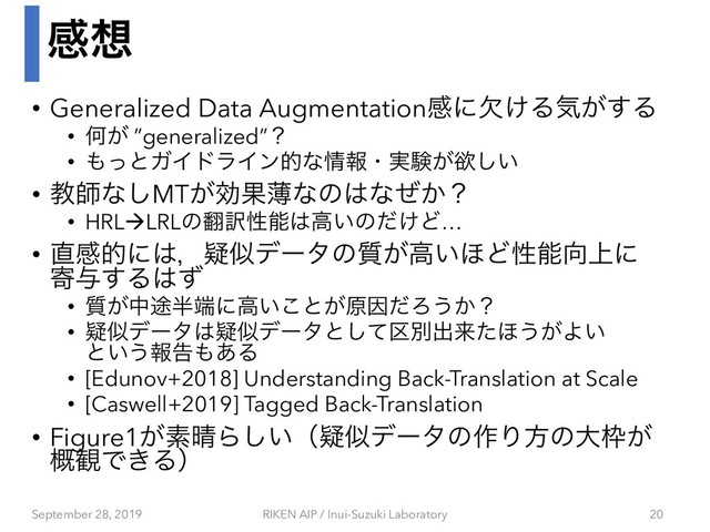 ײ૝
• Generalized Data Augmentationײʹ͚ܽΔؾ͕͢Δ
• Կ͕ ”generalized”ʁ
• ΋ͬͱΨΠυϥΠϯతͳ৘ใɾ࣮ݧ͕ཉ͍͠
• ڭࢣͳ͠MT͕ޮՌബͳͷ͸ͳ͔ͥʁ
• HRLàLRLͷ຋༁ੑೳ͸ߴ͍ͷ͚ͩͲ…
• ௚ײతʹ͸ɼٙࣅσʔλͷ࣭͕ߴ͍΄Ͳੑೳ޲্ʹ
د༩͢Δ͸ͣ
• ࣭͕த్൒୺ʹߴ͍͜ͱ͕ݪҼͩΖ͏͔ʁ
• ٙࣅσʔλ͸ٙࣅσʔλͱͯ۠͠ผग़དྷͨ΄͏͕Α͍
ͱ͍͏ใࠂ΋͋Δ
• [Edunov+2018] Understanding Back-Translation at Scale
• [Caswell+2019] Tagged Back-Translation
• Figure1͕ૉ੖Β͍͠ʢٙࣅσʔλͷ࡞Γํͷେ࿮͕
֓؍Ͱ͖Δʣ
September 28, 2019 RIKEN AIP / Inui-Suzuki Laboratory 20
