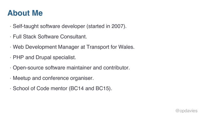 About Me
• Self-taught software developer (started in 2007).
• Full Stack Software Consultant.
• Web Development Manager at Transport for Wales.
• PHP and Drupal specialist.
• Open-source software maintainer and contributor.
• Meetup and conference organiser.
• School of Code mentor (BC14 and BC15).
@opdavies
