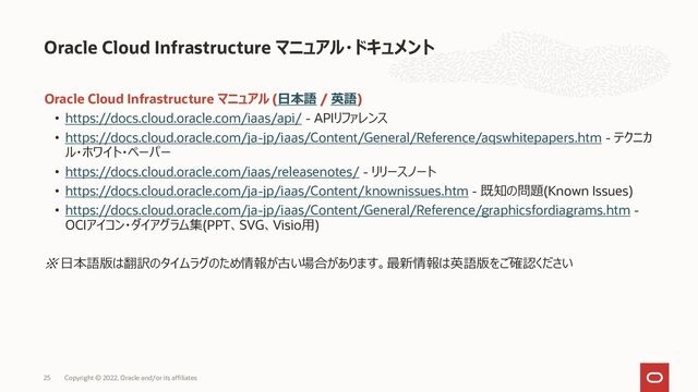 Oracle Cloud Infrastructure マニュアル (日本語 / 英語)
• https://docs.cloud.oracle.com/iaas/api/ - APIリファレンス
• https://docs.cloud.oracle.com/ja-jp/iaas/Content/General/Reference/aqswhitepapers.htm - テクニカ
ル・ホワイト・ペーパー
• https://docs.cloud.oracle.com/iaas/releasenotes/ - リリースノート
• https://docs.cloud.oracle.com/ja-jp/iaas/Content/knownissues.htm - 既知の問題(Known Issues)
• https://docs.cloud.oracle.com/ja-jp/iaas/Content/General/Reference/graphicsfordiagrams.htm -
OCIアイコン・ダイアグラム集(PPT、SVG、Visio用)
※ 日本語版は翻訳のタイムラグのため情報が古い場合があります。最新情報は英語版をご確認ください
Oracle Cloud Infrastructure マニュアル・ドキュメント
Copyright © 2022, Oracle and/or its affiliates
25
