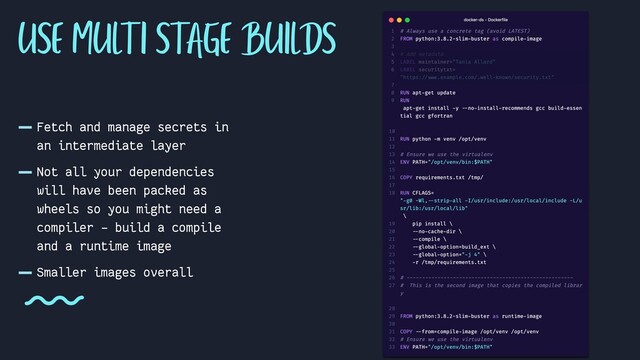 -Fetch and manage secrets in
an intermediate layer
-Not all your dependencies
will have been packed as
wheels so you might need a
compiler - build a compile
and a runtime image
-Smaller images overall
USE MULTI STAGE BUILDS
