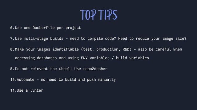 6.Use one Dockerfile per project
7.Use multi-stage builds - need to compile code? Need to reduce your image size?
8.Make your images identifiable (test, production, R&D) - also be careful when
accessing databases and using ENV variables / build variables
9.Do not reinvent the wheel! Use repo2docker
10.Automate - no need to build and push manually
11.Use a linter
TOP TIPS
