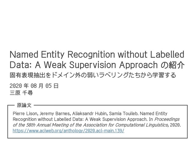 Named Entity Recognition without Labelled
Data: A Weak Supervision Approach の紹介
固有表現抽出をドメイン外の弱いラベリングたちから学習する
Pierre Lison, Jeremy Barnes, Aliaksandr Hubin, Samia Touileb. Named Entity
Recognition without Labelled Data: A Weak Supervision Approach. In Proceedings
of the 58th Annual Meeting of the Association for Computational Linguistics, 2020.
https://www.aclweb.org/anthology/2020.acl-main.139/
2020 年 08 月 05 日
三原 千尋
原論文
