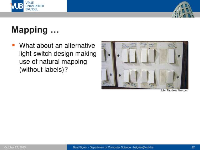Beat Signer - Department of Computer Science - bsigner@vub.be 22
October 27, 2023
Mapping …
▪ What about an alternative
light switch design making
use of natural mapping
(without labels)?
John Rambow, flikr.com
