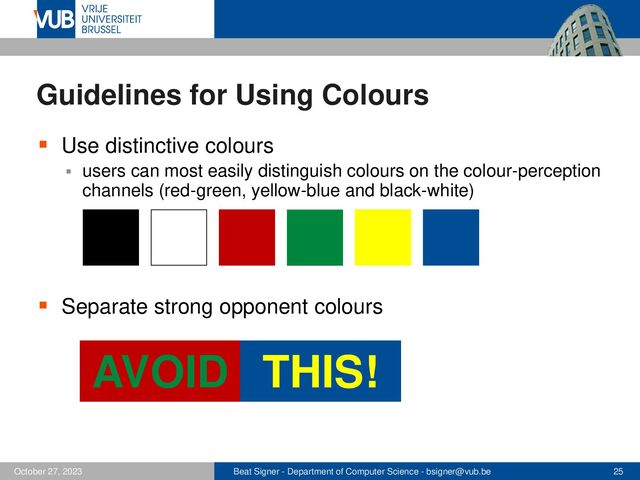 Beat Signer - Department of Computer Science - bsigner@vub.be 25
October 27, 2023
Guidelines for Using Colours
▪ Use distinctive colours
▪ users can most easily distinguish colours on the colour-perception
channels (red-green, yellow-blue and black-white)
▪ Separate strong opponent colours
AVOID THIS!

