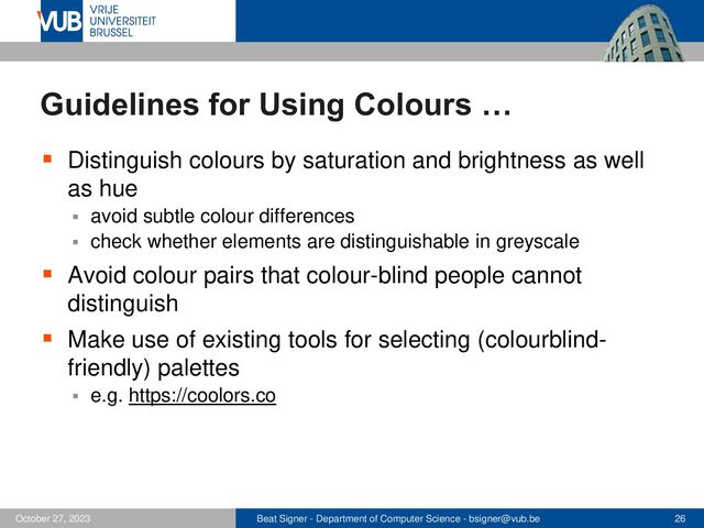 Beat Signer - Department of Computer Science - bsigner@vub.be 26
October 27, 2023
Guidelines for Using Colours …
▪ Distinguish colours by saturation and brightness as well
as hue
▪ avoid subtle colour differences
▪ check whether elements are distinguishable in greyscale
▪ Avoid colour pairs that colour-blind people cannot
distinguish
▪ Make use of existing tools for selecting (colourblind-
friendly) palettes
▪ e.g. https://coolors.co
