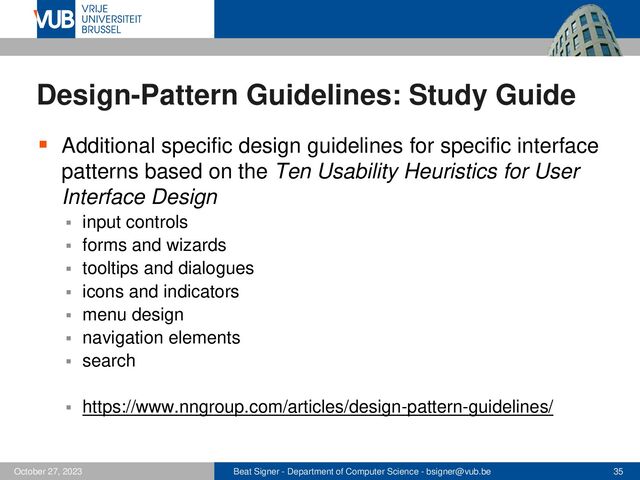 Beat Signer - Department of Computer Science - bsigner@vub.be 35
October 27, 2023
Design-Pattern Guidelines: Study Guide
▪ Additional specific design guidelines for specific interface
patterns based on the Ten Usability Heuristics for User
Interface Design
▪ input controls
▪ forms and wizards
▪ tooltips and dialogues
▪ icons and indicators
▪ menu design
▪ navigation elements
▪ search
▪ https://www.nngroup.com/articles/design-pattern-guidelines/
