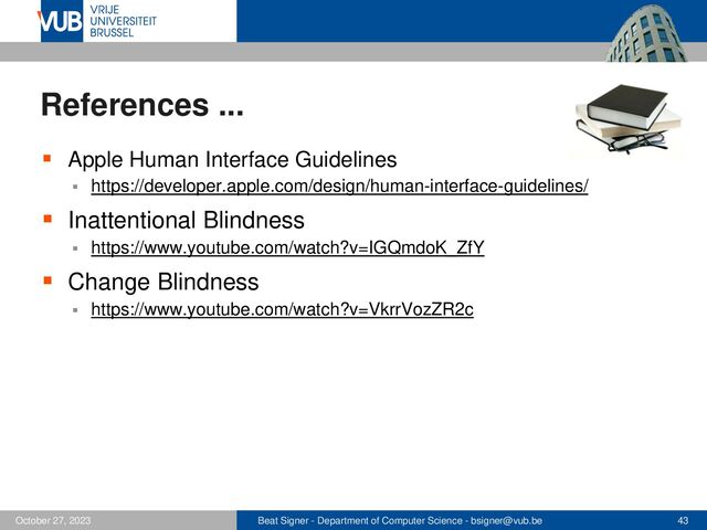 Beat Signer - Department of Computer Science - bsigner@vub.be 43
October 27, 2023
References ...
▪ Apple Human Interface Guidelines
▪ https://developer.apple.com/design/human-interface-guidelines/
▪ Inattentional Blindness
▪ https://www.youtube.com/watch?v=IGQmdoK_ZfY
▪ Change Blindness
▪ https://www.youtube.com/watch?v=VkrrVozZR2c

