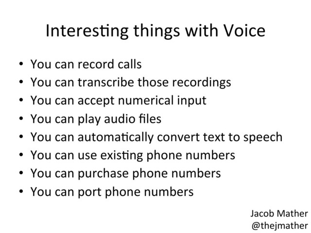 InteresBng	  things	  with	  Voice	  
•  You	  can	  record	  calls	  
•  You	  can	  transcribe	  those	  recordings	  
•  You	  can	  accept	  numerical	  input	  
•  You	  can	  play	  audio	  ﬁles	  
•  You	  can	  automaBcally	  convert	  text	  to	  speech	  
•  You	  can	  use	  exisBng	  phone	  numbers	  
•  You	  can	  purchase	  phone	  numbers	  
•  You	  can	  port	  phone	  numbers	  
Jacob	  Mather	  
@thejmather	  

