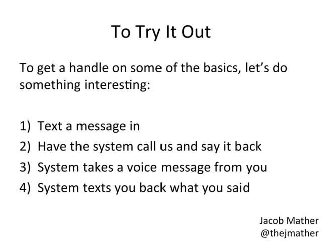 To	  Try	  It	  Out	  
To	  get	  a	  handle	  on	  some	  of	  the	  basics,	  let’s	  do	  
something	  interesBng:	  
	  
1)  Text	  a	  message	  in	  
2)  Have	  the	  system	  call	  us	  and	  say	  it	  back	  
3)  System	  takes	  a	  voice	  message	  from	  you	  
4)  System	  texts	  you	  back	  what	  you	  said	  
Jacob	  Mather	  
@thejmather	  
