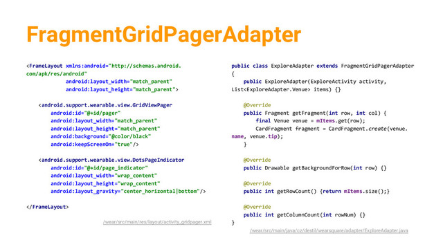 FragmentGridPagerAdapter




/wear/src/main/res/layout/activity_gridpager.xml
public class ExploreAdapter extends FragmentGridPagerAdapter
{
public ExploreAdapter(ExploreActivity activity,
List items) {}
@Override
public Fragment getFragment(int row, int col) {
final Venue venue = mItems.get(row);
CardFragment fragment = CardFragment.create(venue.
name, venue.tip);
}
@Override
public Drawable getBackgroundForRow(int row) {}
@Override
public int getRowCount() {return mItems.size();}
@Override
public int getColumnCount(int rowNum) {}
}
/wear/src/main/java/cz/destil/wearsquare/adapter/ExploreAdapter.java
