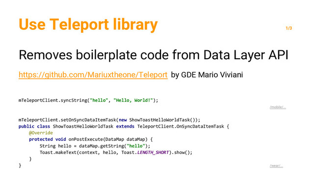 Use Teleport library
1/3
Removes boilerplate code from Data Layer API
https://github.com/Mariuxtheone/Teleport by GDE Mario Viviani
mTeleportClient.syncString("hello", "Hello, World!");
/mobile/...
mTeleportClient.setOnSyncDataItemTask(new ShowToastHelloWorldTask());
public class ShowToastHelloWorldTask extends TeleportClient.OnSyncDataItemTask {
@Override
protected void onPostExecute(DataMap dataMap) {
String hello = dataMap.getString("hello");
Toast.makeText(context, hello, Toast.LENGTH_SHORT).show();
}
} /wear/...
